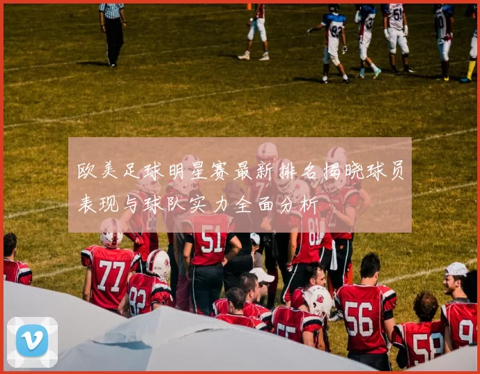 欧美足球明星赛最新排名揭晓球员表现与球队实力全面分析