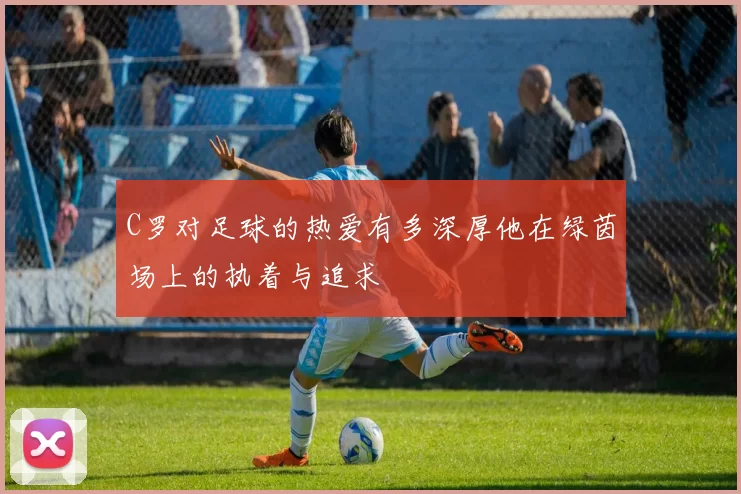 C罗对足球的热爱有多深厚他在绿茵场上的执着与追求