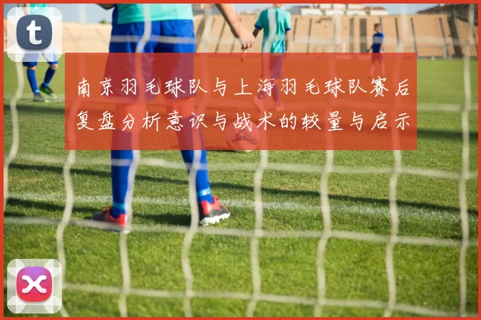 南京羽毛球队与上海羽毛球队赛后复盘分析意识与战术的较量与启示