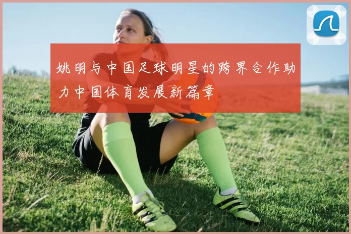 姚明与中国足球明星的跨界合作助力中国体育发展新篇章