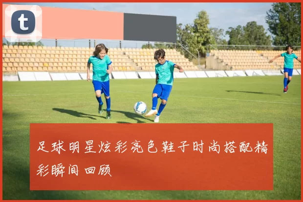 足球明星炫彩亮色鞋子时尚搭配精彩瞬间回顾