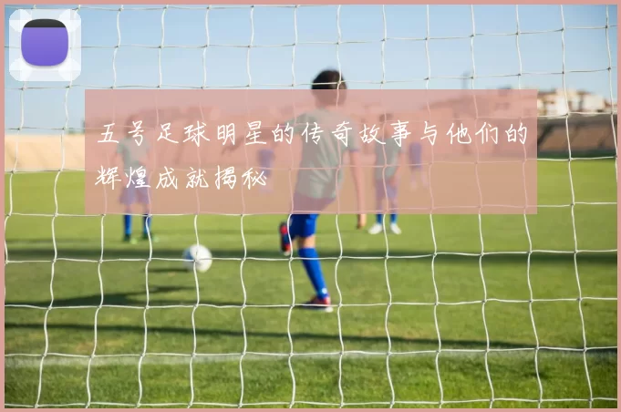 五号足球明星的传奇故事与他们的辉煌成就揭秘